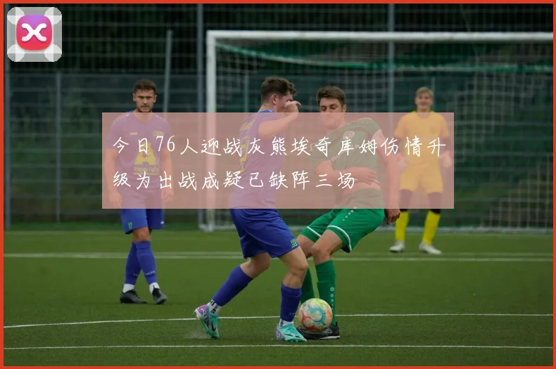 今日76人迎战灰熊埃奇库姆伤情升级为出战成疑已缺阵三场