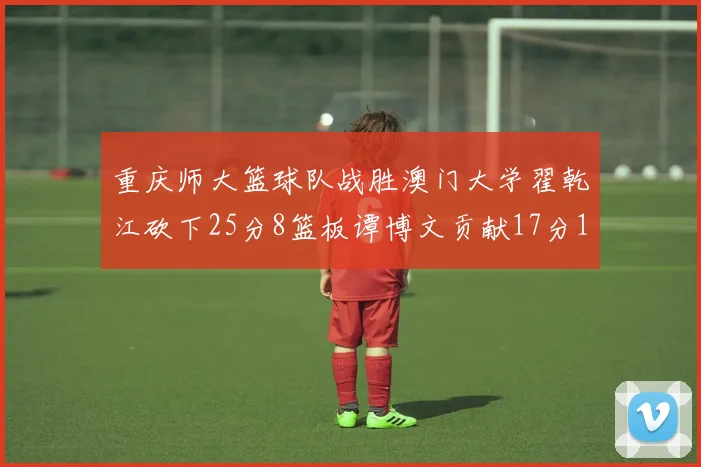 重庆师大篮球队战胜澳门大学翟乾江砍下25分8篮板谭博文贡献17分16篮板
