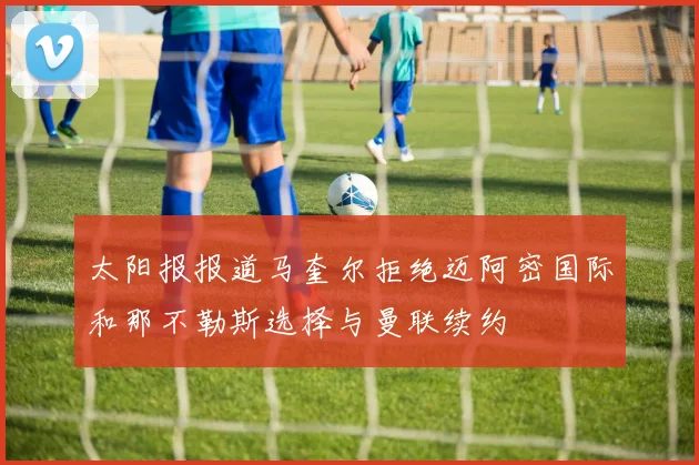 太阳报报道马奎尔拒绝迈阿密国际和那不勒斯选择与曼联续约
