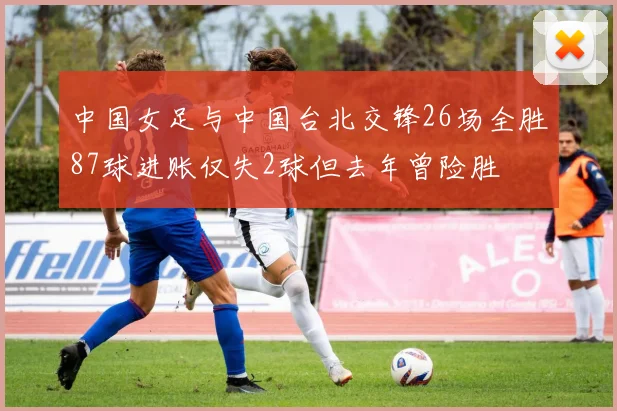 中国女足与中国台北交锋26场全胜87球进账仅失2球但去年曾险胜