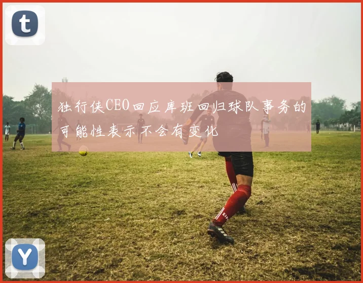 独行侠CEO回应库班回归球队事务的可能性表示不会有变化