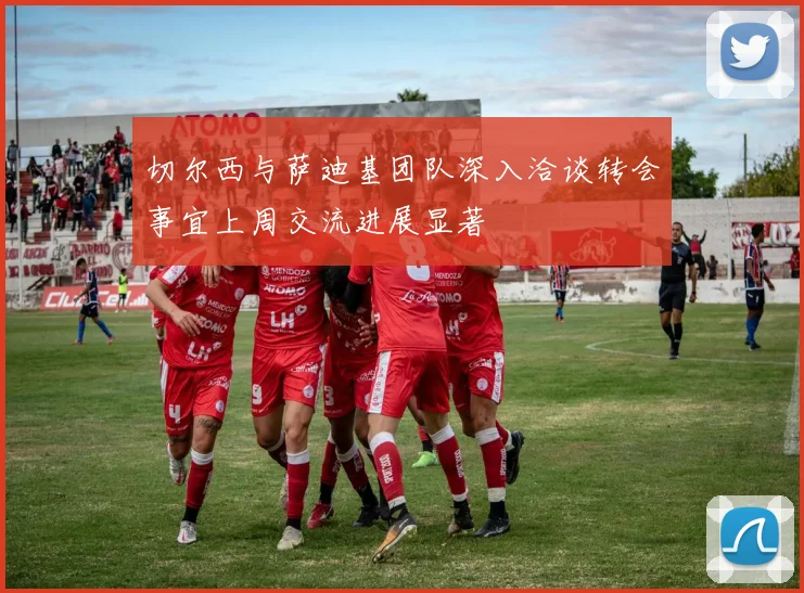 切尔西与萨迪基团队深入洽谈转会事宜上周交流进展显著