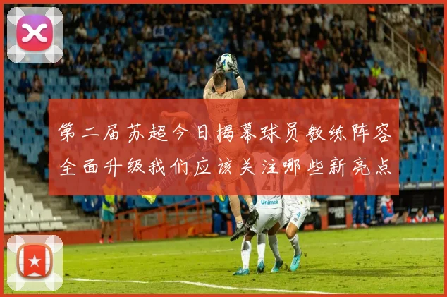 第二届苏超今日揭幕球员教练阵容全面升级我们应该关注哪些新亮点