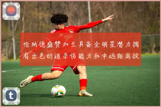 伦纳德盛赞加兰具备全明星潜力拥有出色的造杀伤能力和中远距离投篮技巧