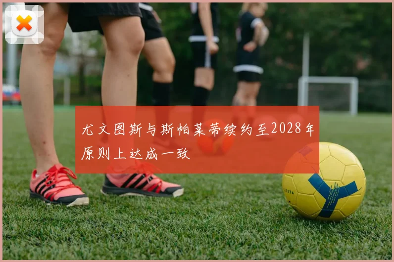 尤文图斯与斯帕莱蒂续约至2028年原则上达成一致