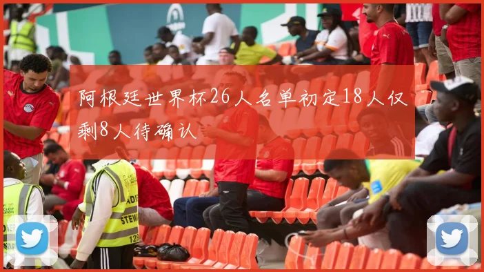 阿根廷世界杯26人名单初定18人仅剩8人待确认