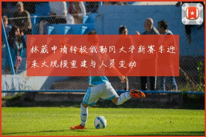 林葳申请转校俄勒冈大学新赛季迎来大规模重建与人员变动