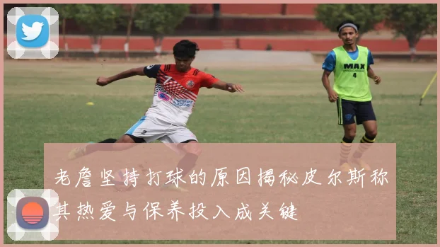 老詹坚持打球的原因揭秘皮尔斯称其热爱与保养投入成关键
