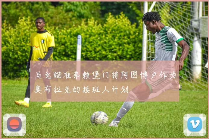 马竞瞄准弗赖堡门将阿图博卢作为奥布拉克的接班人计划