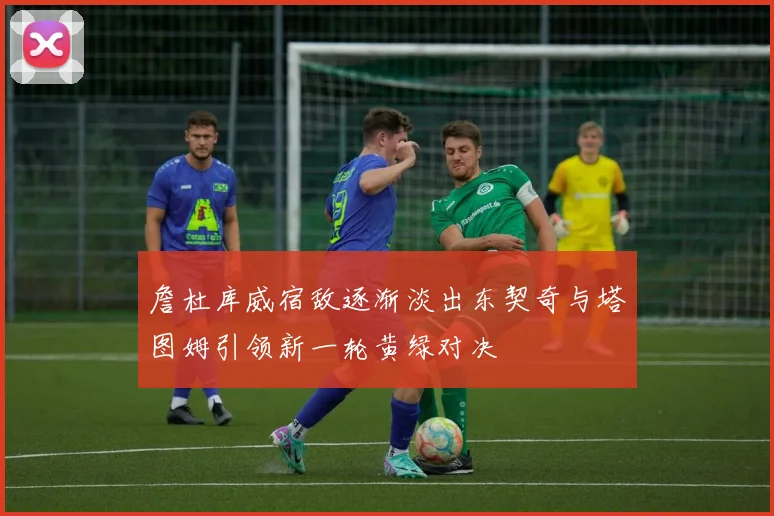 詹杜库威宿敌逐渐淡出东契奇与塔图姆引领新一轮黄绿对决