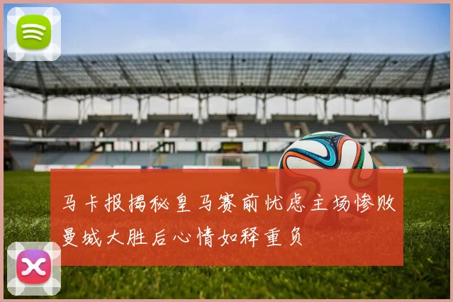马卡报揭秘皇马赛前忧虑主场惨败曼城大胜后心情如释重负